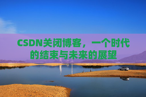 CSDN关闭博客，一个时代的结束与未来的展望